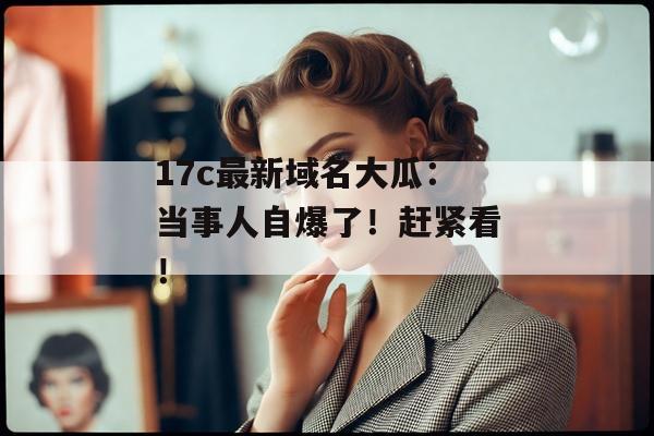 17c最新域名大瓜：当事人自爆了！赶紧看！