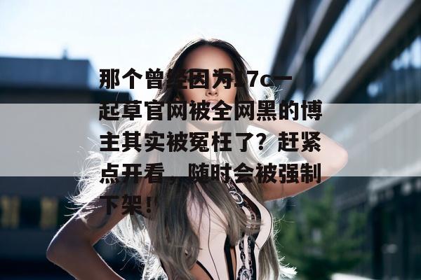 那个曾经因为17c一起草官网被全网黑的博主其实被冤枉了？赶紧点开看，随时会被强制下架！