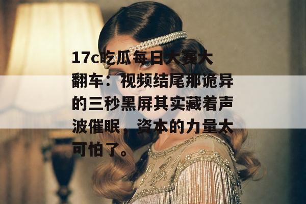 17c吃瓜每日大赛大翻车：视频结尾那诡异的三秒黑屏其实藏着声波催眠，资本的力量太可怕了。