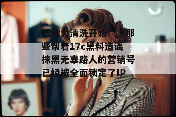 行业大清洗开始：：那些帮着17c黑料造谣抹黑无辜路人的营销号已经被全面锁定了IP。