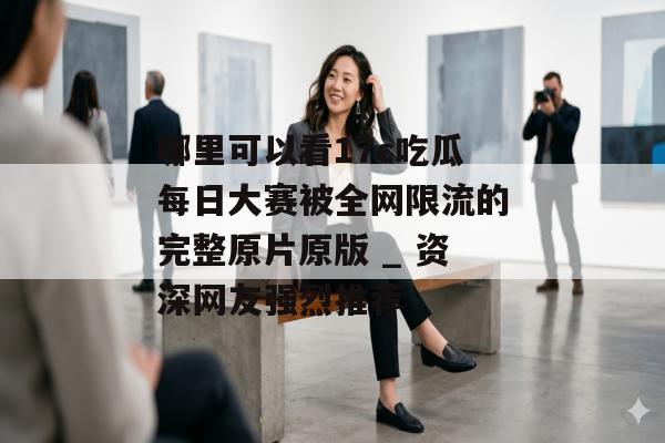 哪里可以看17c吃瓜每日大赛被全网限流的完整原片原版 _ 资深网友强烈推荐