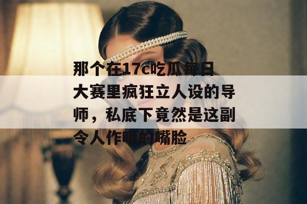 那个在17c吃瓜每日大赛里疯狂立人设的导师，私底下竟然是这副令人作呕的嘴脸