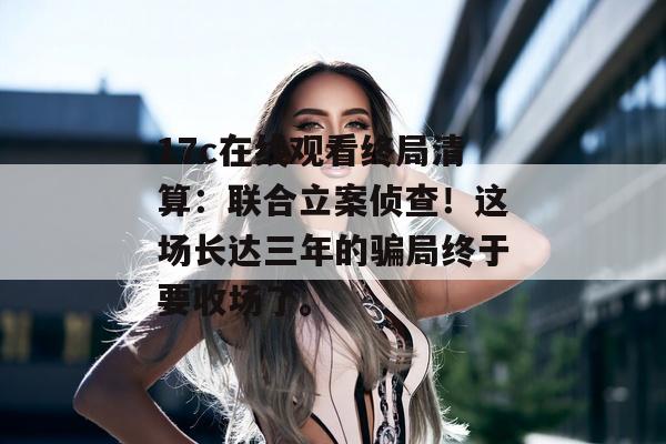 17c在线观看终局清算：联合立案侦查！这场长达三年的骗局终于要收场了。