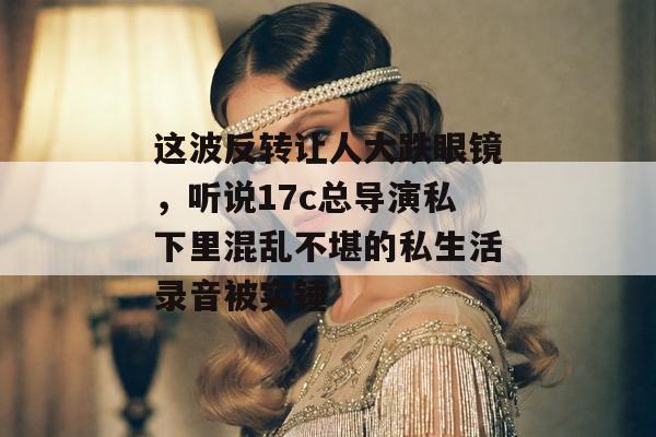 这波反转让人大跌眼镜，听说17c总导演私下里混乱不堪的私生活录音被实锤