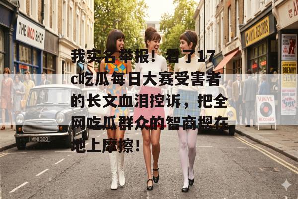 我实名举报！看了17c吃瓜每日大赛受害者的长文血泪控诉，把全网吃瓜群众的智商摁在地上摩擦！