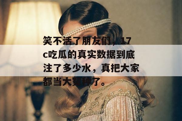 笑不活了朋友们，17c吃瓜的真实数据到底注了多少水，真把大家都当大冤种了。
