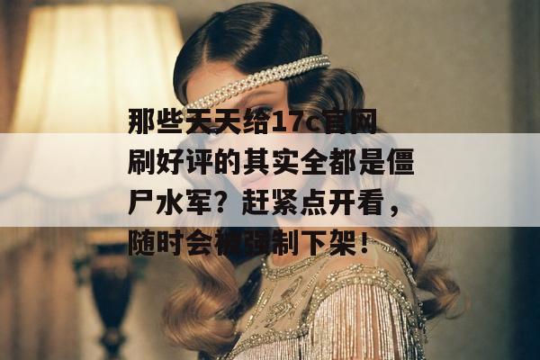 那些天天给17c官网刷好评的其实全都是僵尸水军？赶紧点开看，随时会被强制下架！