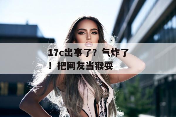 17c出事了？气炸了！把网友当猴耍