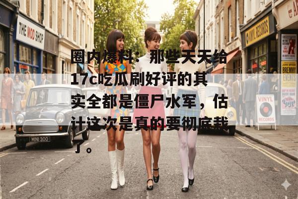 圈内爆料：那些天天给17c吃瓜刷好评的其实全都是僵尸水军，估计这次是真的要彻底栽了。