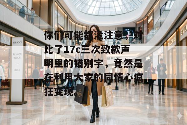 你们可能都没注意，对比了17c三次致歉声明里的错别字，竟然是在利用大家的同情心疯狂变现。