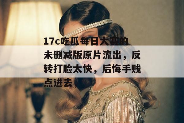 17c吃瓜每日大赛的未删减版原片流出，反转打脸太快，后悔手贱点进去，