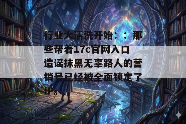 行业大清洗开始：：那些帮着17c官网入口造谣抹黑无辜路人的营销号已经被全面锁定了IP。
