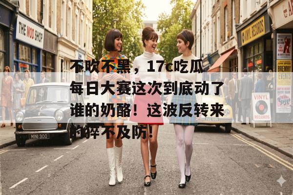不吹不黑，17c吃瓜每日大赛这次到底动了谁的奶酪！这波反转来的猝不及防！