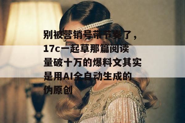 别被营销号带节奏了，17c一起草那篇阅读量破十万的爆料文其实是用AI全自动生成的伪原创