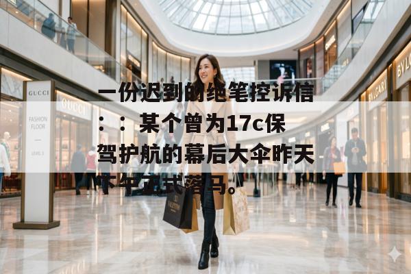 一份迟到的绝笔控诉信：：某个曾为17c保驾护航的幕后大伞昨天下午正式落马。